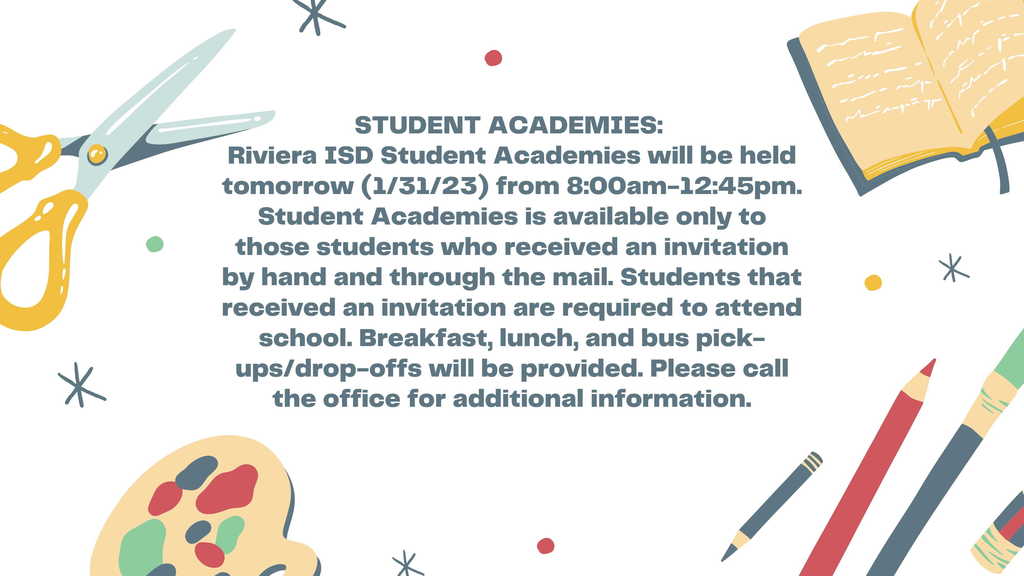 STUDENT ACADEMIES: Riviera ISD Student Academies will be held tomorrow (1/31/23) from 8:00am-12:45pm. Student Academies is available only to those students who received an invitation by hand and through the mail. Students that received an invitation are required to attend school. Breakfast, lunch, and bus pick-ups/drop-offs will be provided. Please call the  office for additional information.
