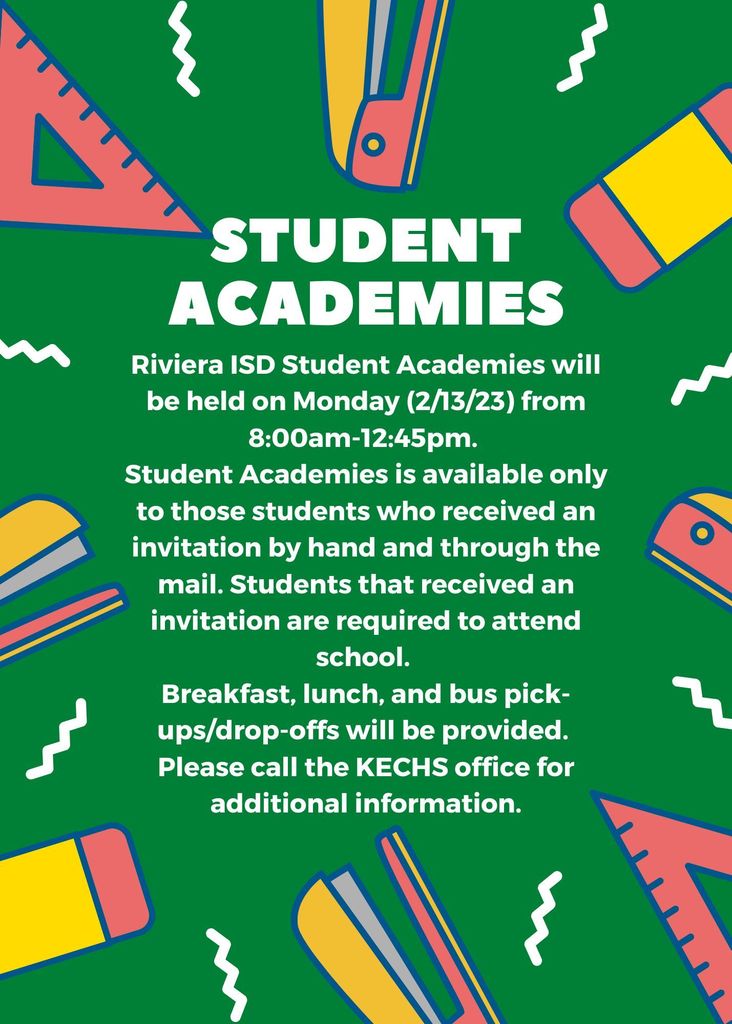 STUDENT ACADEMIES: Riviera ISD Student Academies will be held on Monday (2/13/23) from 8:00am-12:45pm. Student Academies is available only to those students who received an invitation by hand and through the mail. Students that received an invitation are required to attend school. Breakfast, lunch, and bus pick-ups/drop-offs will be provided. Please call the KECHS office for additional information.
