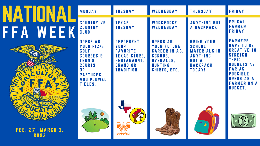 Celebrate FFA Week with Riviera FFA the week of February 27-March 3, 2023. Riviera FFA members will be seen reading to the elementary classes, greeting students at drop off, educating the community about the importance of agriculture, and celebrating the largest student led organization in the country. Join in on the fun by participating in the following dress up days: Monday- Country vs. Country Club: Dress as your pick- golf courses and tennis courts or pastures and plowed fields. Tuesday- Texas Tuesday: Represent your favorite Texas store, restaurant, brand or tradition. Wednesday- Workforce Wednesday: Dress as your future career in ag- scrubs, overalls, hunting shirts, etc. Thursday- Anything but a Backpack: Bring your school materials in anything but a backpack today! Friday- Frugal Farmer Friday: Farmers have to be creative to stretch their budgets as far as possible. Dress as a farmer on a budget. *All outfits must be in school dress code.
