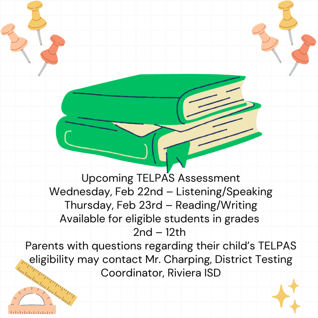 Upcoming TELPAS Assessment Wednesday Feb 22nd – Listening/Speaking Thursday Feb 23rd – Reading/Writing Available for eligible students in grades 2nd – 12th Parents with questions regarding their child’s TELPAS eligibility may contact Mr. Charping, District Testing Coordinator, Riviera ISD